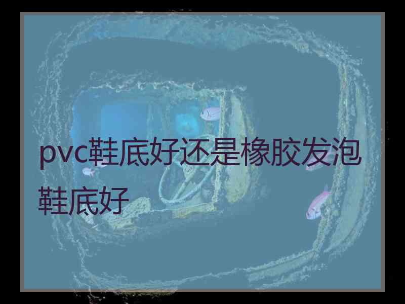 pvc鞋底好还是橡胶发泡鞋底好