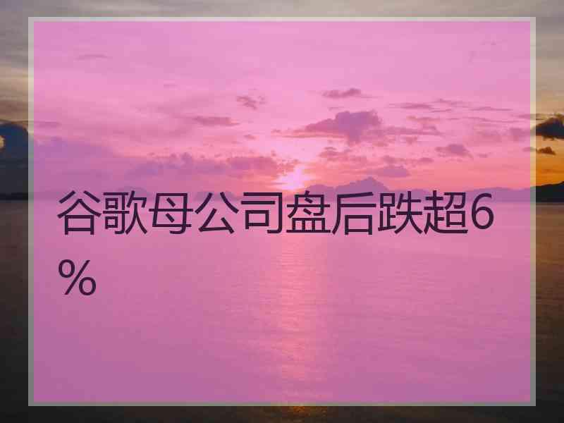 谷歌母公司盘后跌超6%