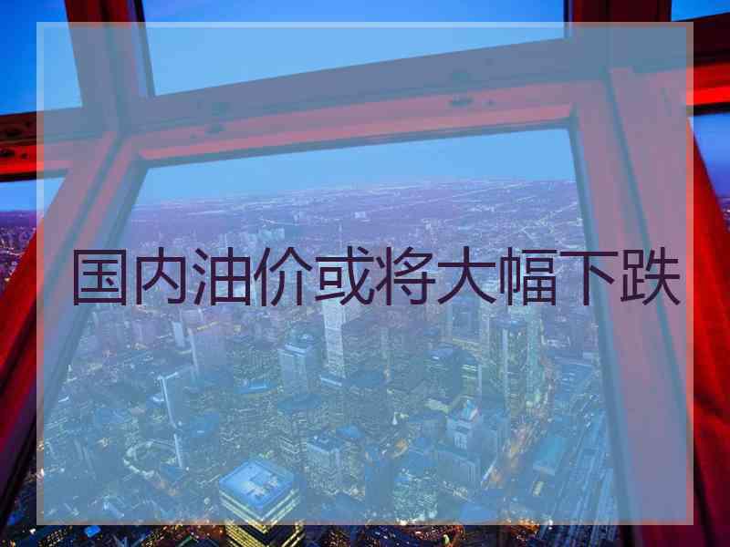 国内油价或将大幅下跌