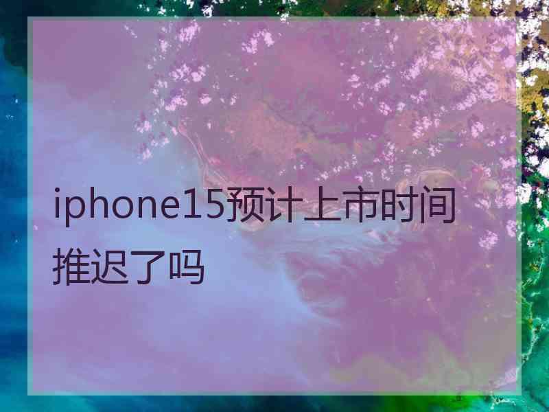 iphone15预计上市时间推迟了吗