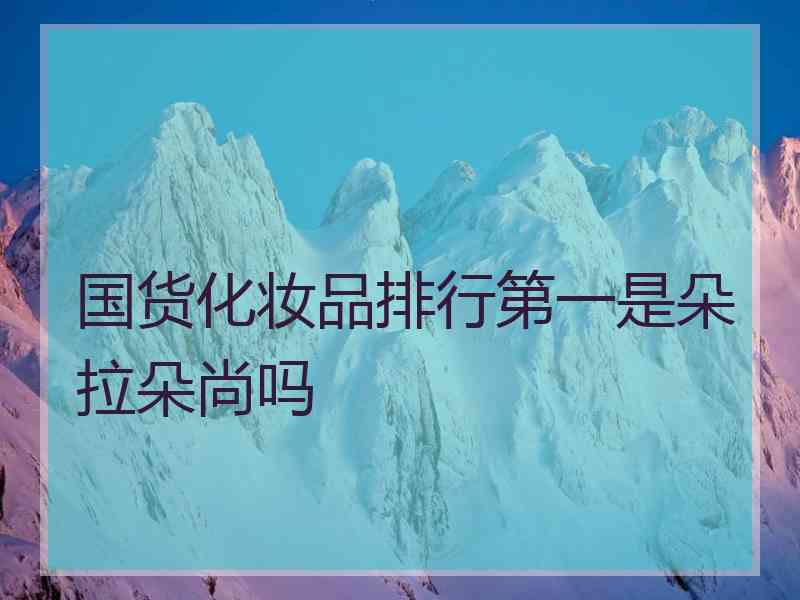 国货化妆品排行第一是朵拉朵尚吗