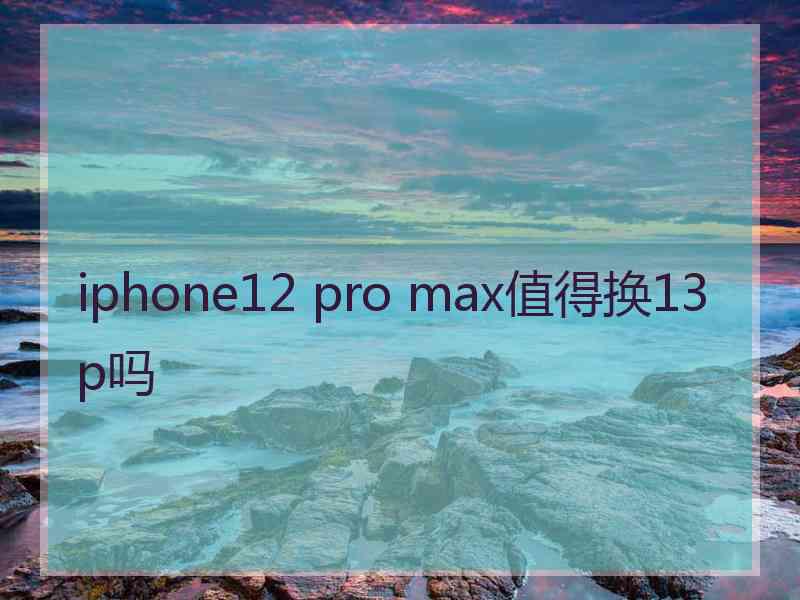 iphone12 pro max值得换13p吗