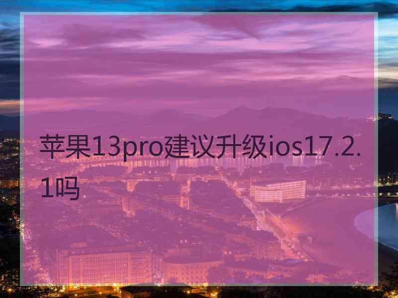 苹果13pro建议升级ios17.2.1吗