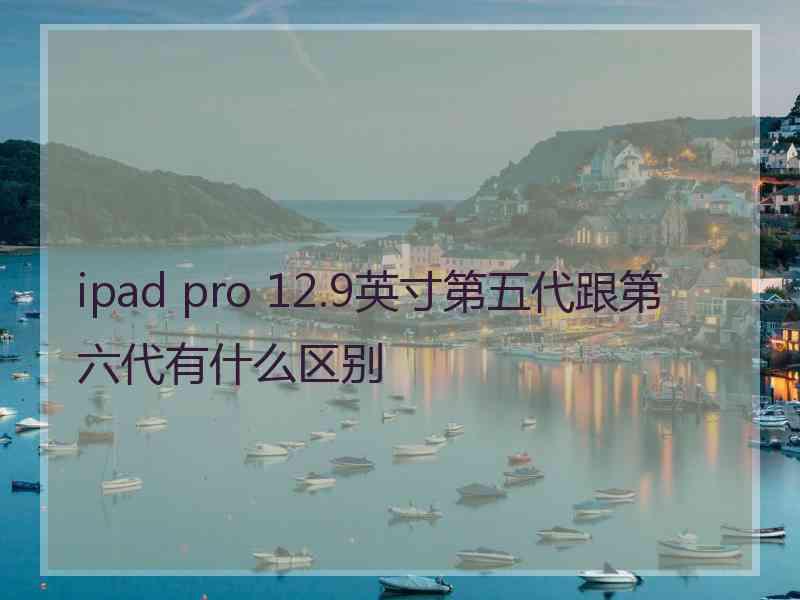 ipad pro 12.9英寸第五代跟第六代有什么区别