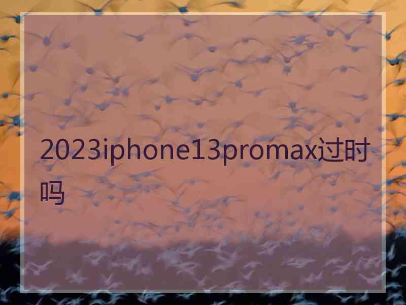 2023iphone13promax过时吗