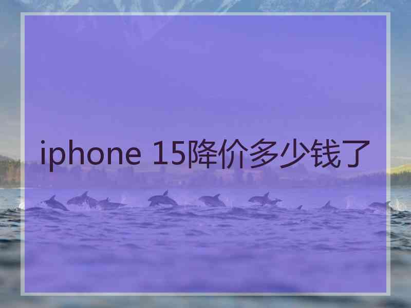 iphone 15降价多少钱了