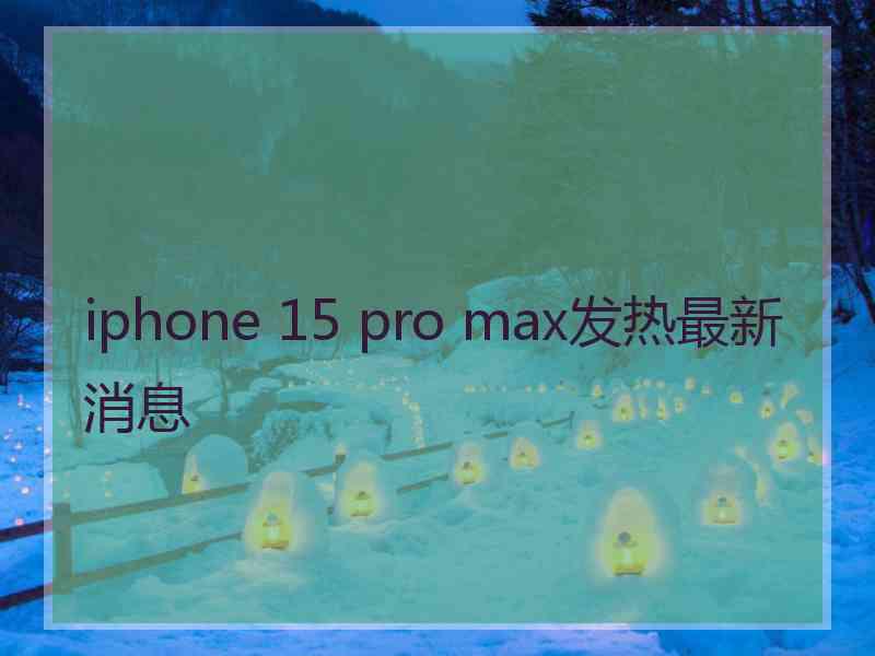 iphone 15 pro max发热最新消息