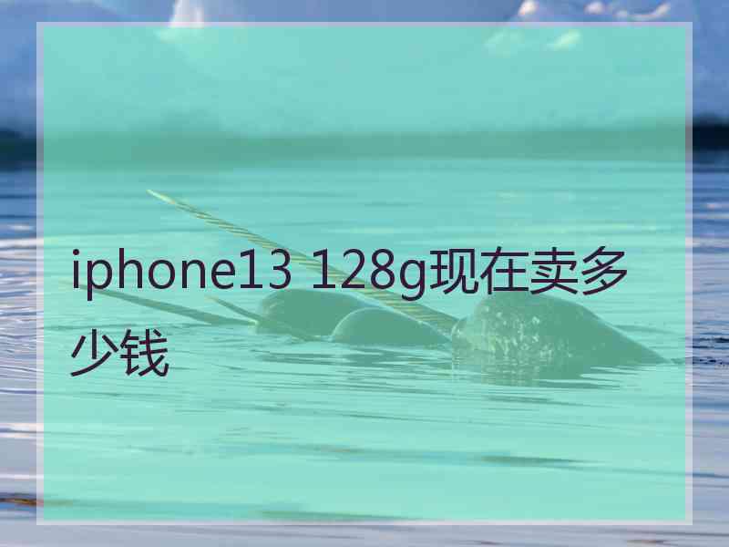 iphone13 128g现在卖多少钱