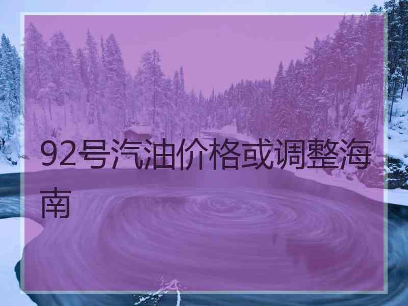 92号汽油价格或调整海南