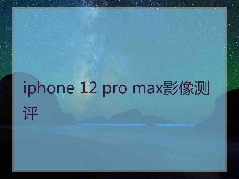 iphone 12 pro max影像测评