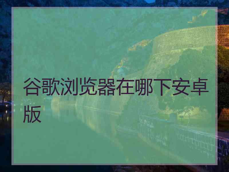 谷歌浏览器在哪下安卓版