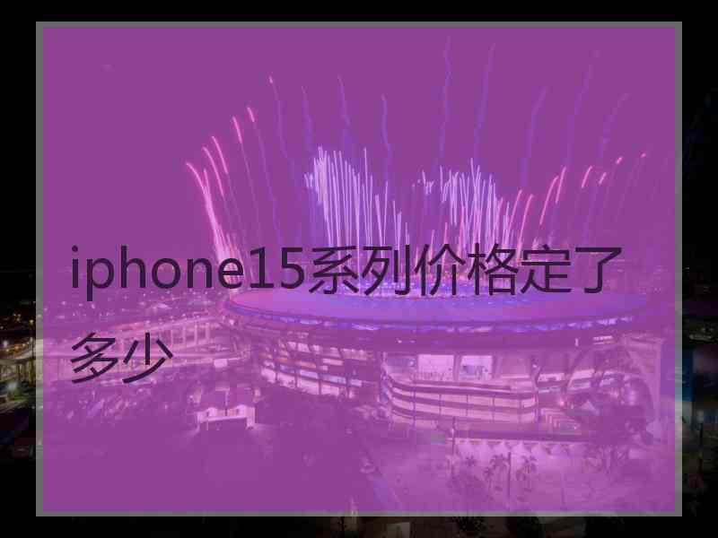 iphone15系列价格定了多少