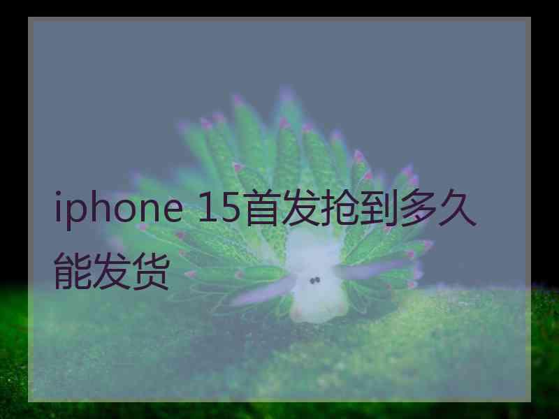 iphone 15首发抢到多久能发货