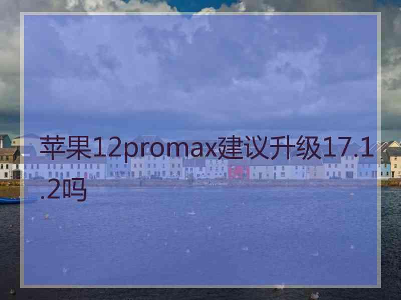 苹果12promax建议升级17.1.2吗