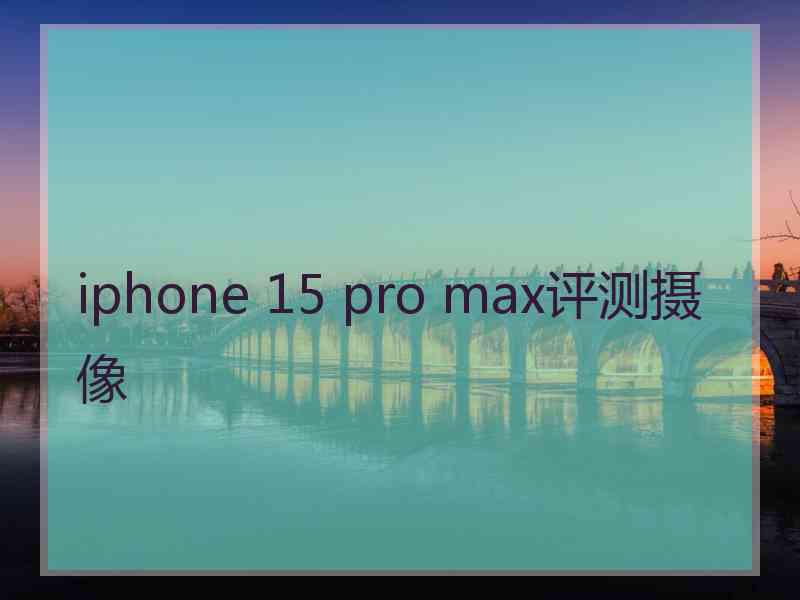 iphone 15 pro max评测摄像