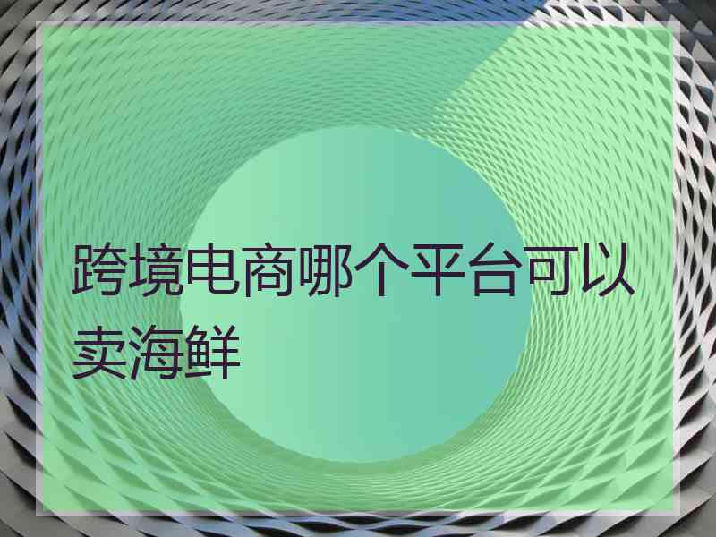 跨境电商哪个平台可以卖海鲜