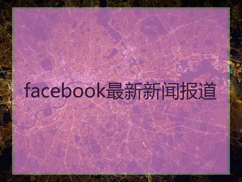 facebook最新新闻报道