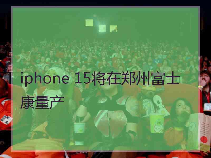 iphone 15将在郑州富士康量产