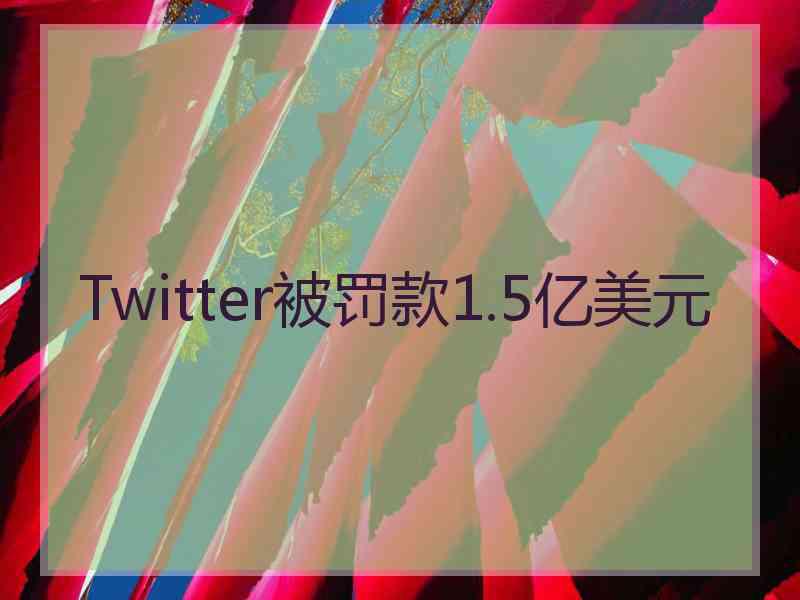 Twitter被罚款1.5亿美元