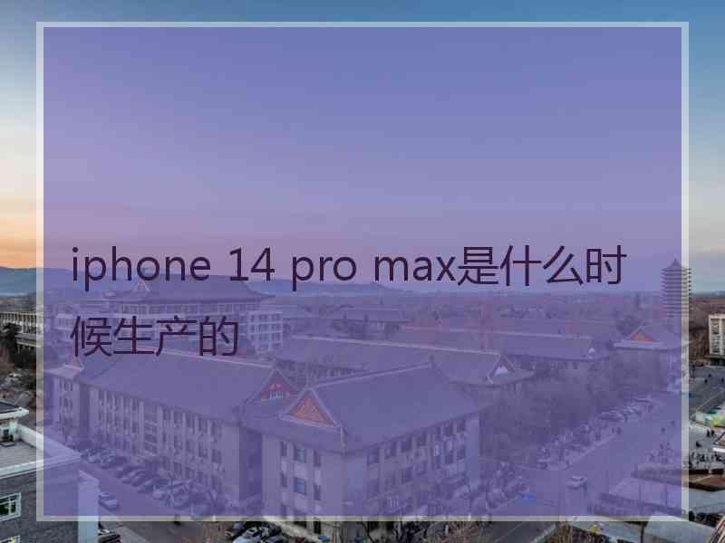 iphone 14 pro max是什么时候生产的