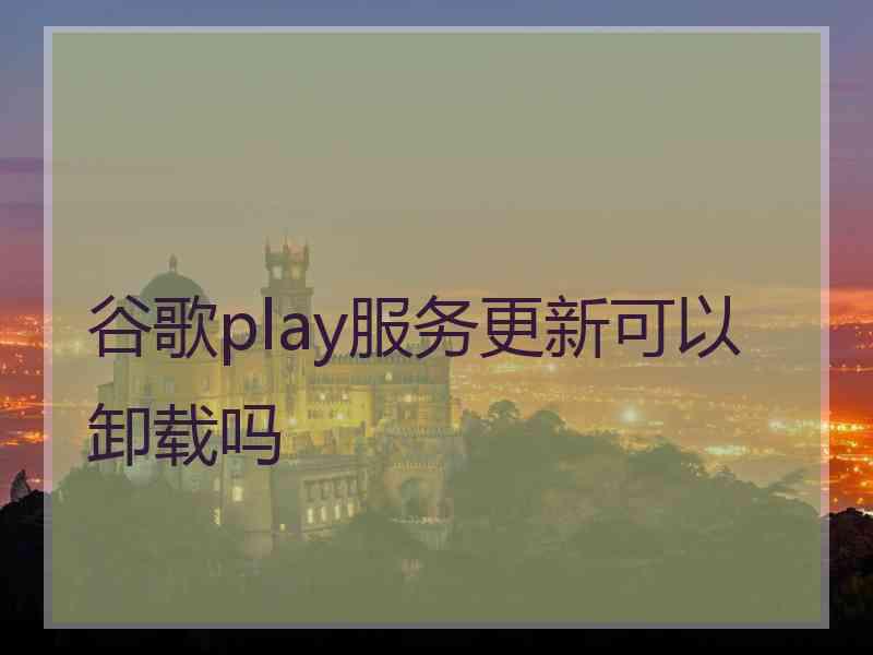 谷歌play服务更新可以卸载吗