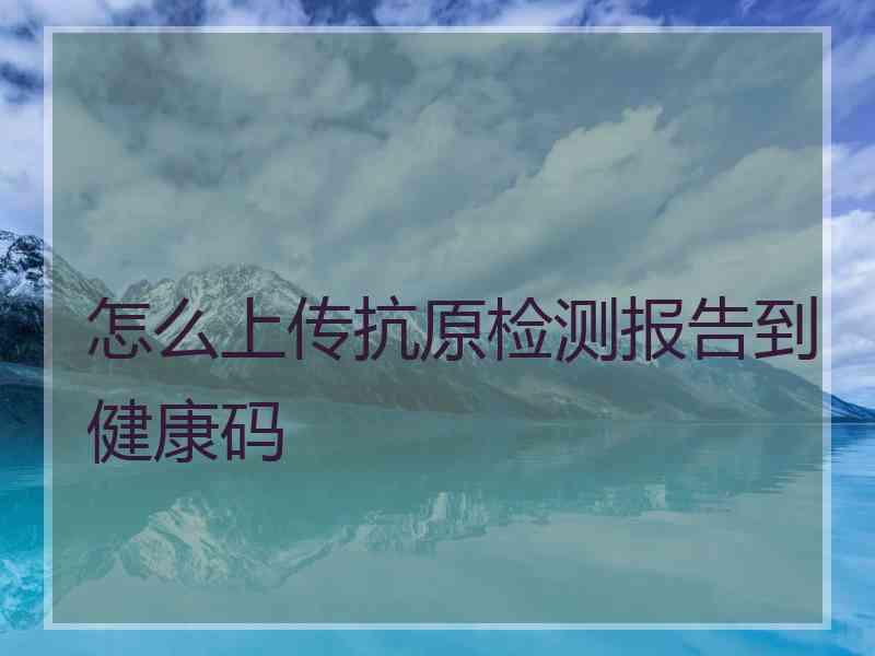 怎么上传抗原检测报告到健康码