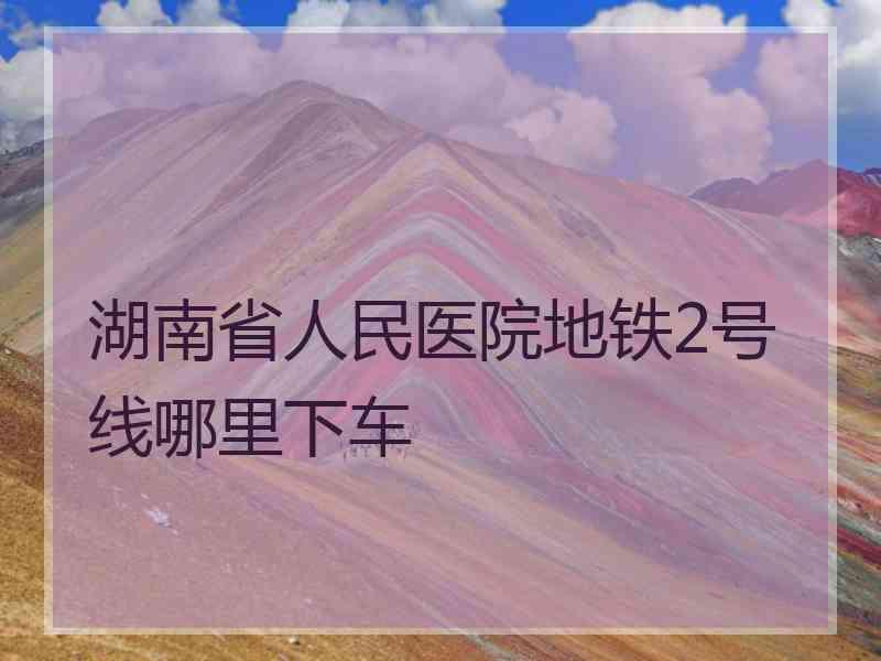 湖南省人民医院地铁2号线哪里下车