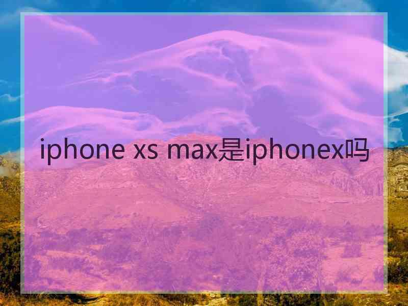 iphone xs max是iphonex吗