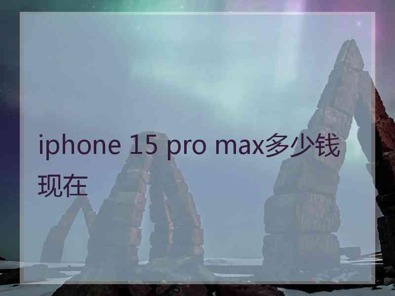 iphone 15 pro max多少钱现在