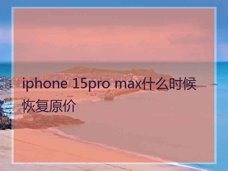 iphone 15pro max什么时候恢复原价