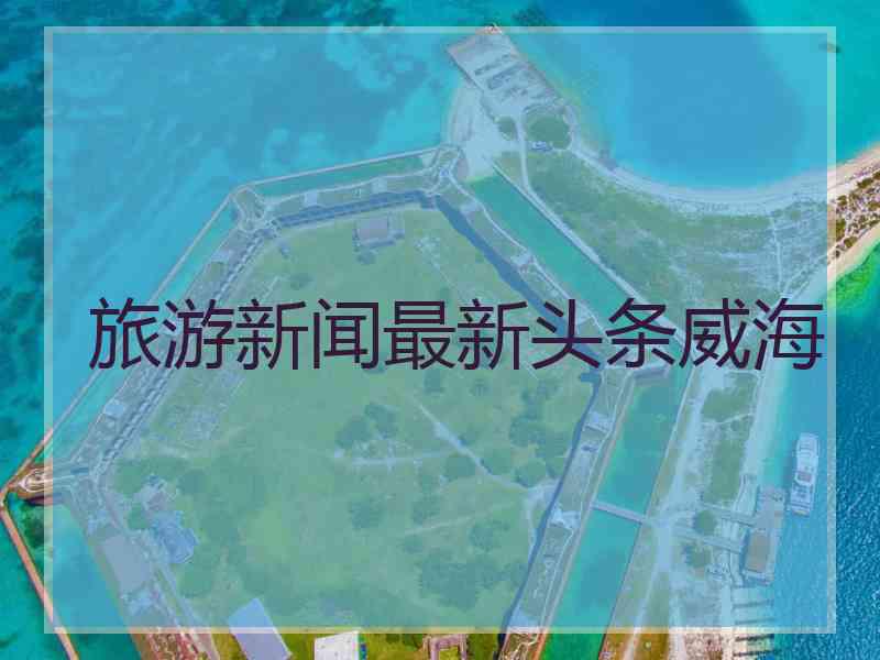 旅游新闻最新头条威海