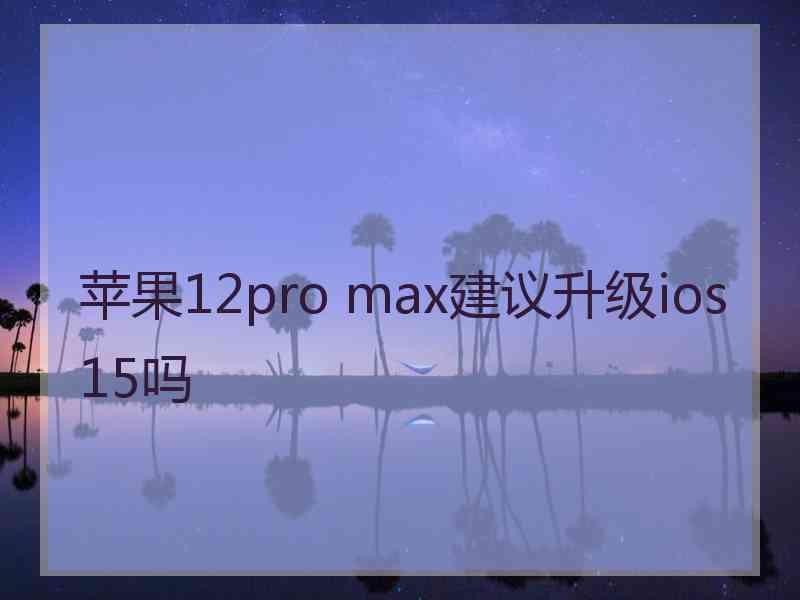 苹果12pro max建议升级ios15吗