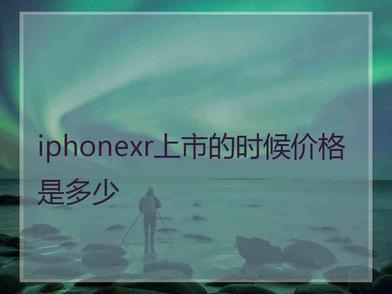 iphonexr上市的时候价格是多少