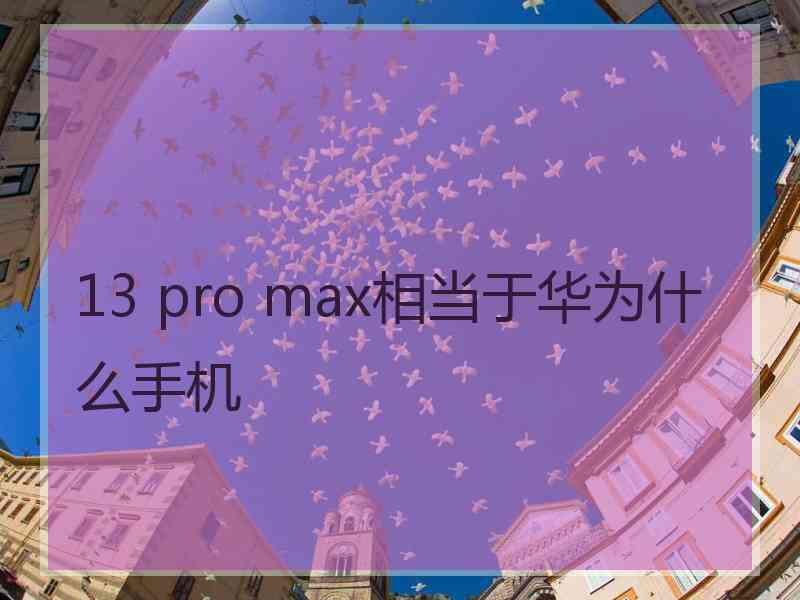 13 pro max相当于华为什么手机