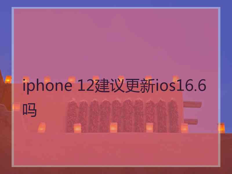 iphone 12建议更新ios16.6吗