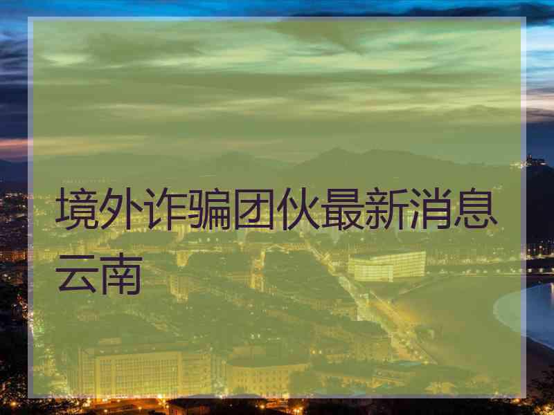 境外诈骗团伙最新消息云南