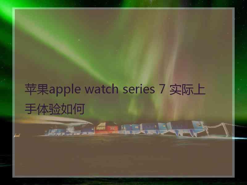 苹果apple watch series 7 实际上手体验如何