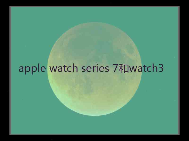 apple watch series 7和watch3