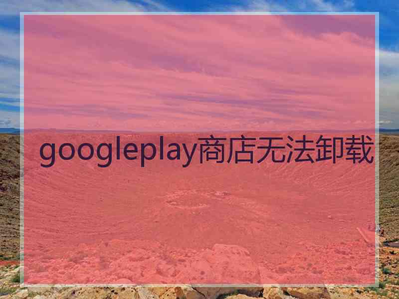 googleplay商店无法卸载