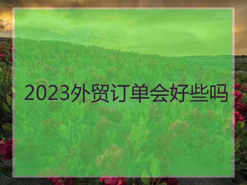 2023外贸订单会好些吗