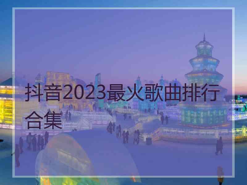 抖音2023最火歌曲排行合集