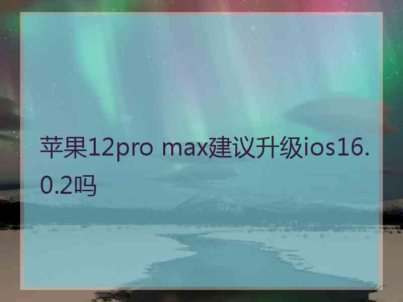 苹果12pro max建议升级ios16.0.2吗