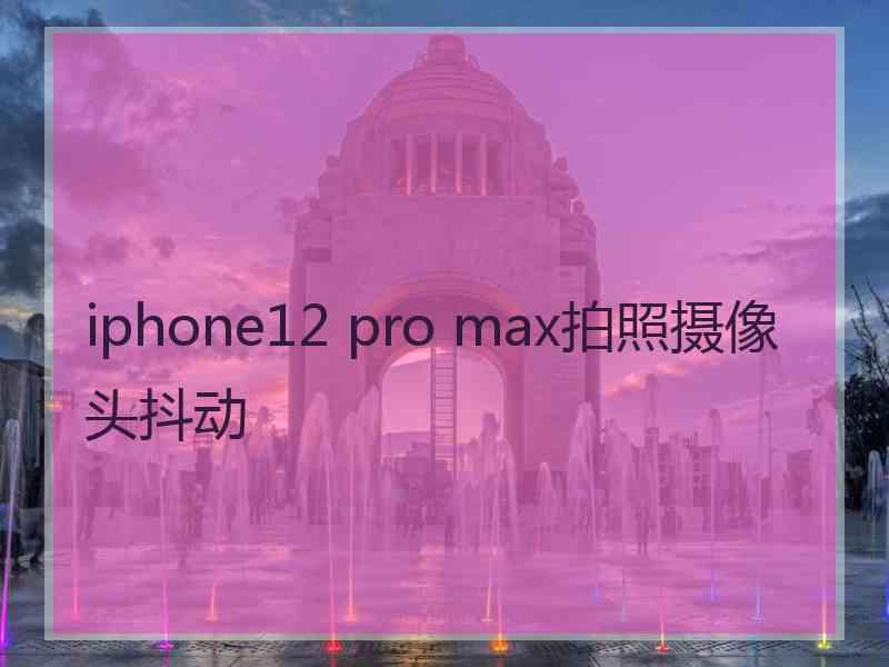 iphone12 pro max拍照摄像头抖动