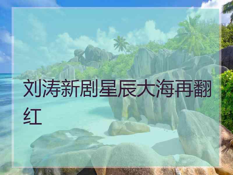 刘涛新剧星辰大海再翻红