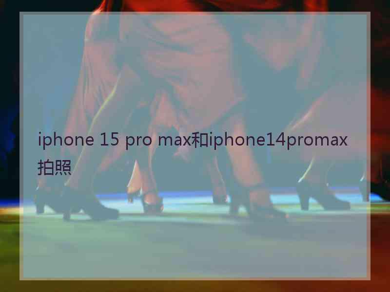 iphone 15 pro max和iphone14promax拍照