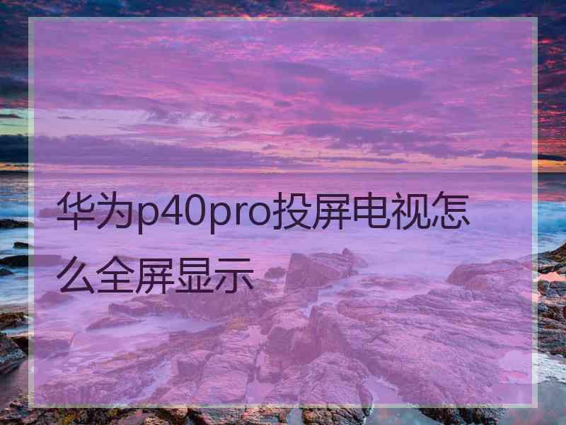 华为p40pro投屏电视怎么全屏显示