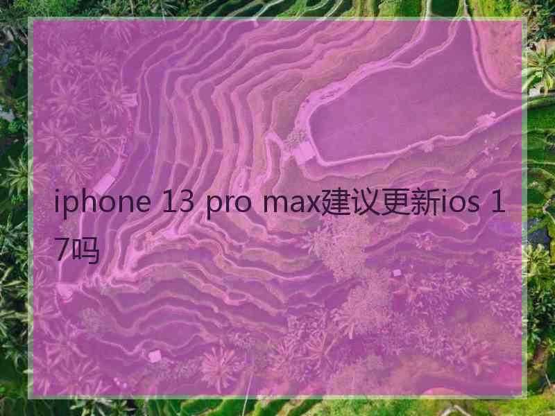 iphone 13 pro max建议更新ios 17吗