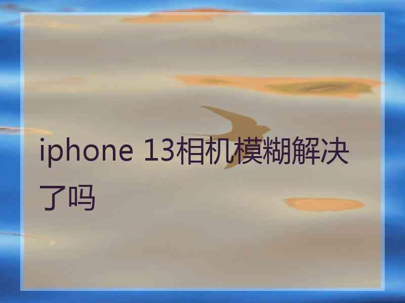 iphone 13相机模糊解决了吗