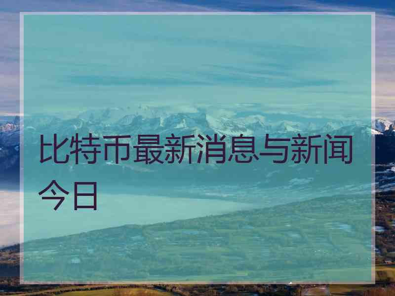 比特币最新消息与新闻今日