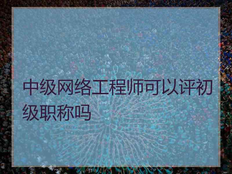 中级网络工程师可以评初级职称吗